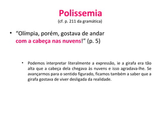 Polissemia (cf. p. 211 da gramática)  “ Olímpia, porém, gostava de andar  com a cabeça nas nuvens !” (p. 5) Podemos interpretar literalmente a expressão, ie a girafa era tão alta que a cabeça dela chegava às nuvens e isso agradava-lhe. Se avançarmos para o sentido figurado, ficamos também a saber que a girafa gostava de viver desligada da realidade. 