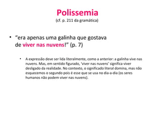 Polissemia (cf. p. 211 da gramática)  “ era apenas uma galinha que gostava de  viver nas nuvens !” (p. 7) A expressão deve ser lida literalmente, como a anterior: a galinha vive nas nuvens. Mas, em sentido figurado, ‘viver nas nuvens’ significa viver desligado da realidade. No contexto, o significado literal domina, mas não esquecemos o segundo pois é esse que se usa no dia-a-dia (os seres humanos não podem viver nas nuvens). 