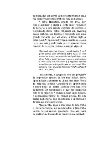 publicidades em geral, vem se apropriando cada
vez mais recursos tipográficos para comunicar.
	 A fonte Helvetica, criada em 1957 por
Max Miedinger e eleita a fonte mais relevante
da história, é um grande exemplo do sucesso e
visibilidade desse estilo. Utilizada em diversas
peças gráficas, sua família é composta por uma
grande variação que vai desde a Ultra Light à
Extra Bold. As opiniões divergem quanto ao uso da
Helvetica, mas grande parte parece aprovar, como
é o caso do designer italiano Massimo Vignelli:
Você pode dizer “eu te amo” com Helvetica. E você
pode dizê-lo com Helvetica Extra light se você
quiser ser muito charmoso. Ou você pode falar com
Extra Bold se quiser parecer intenso e apaixonado,
e você sabe, vai funcionar. [...] Algumas pessoas
acreditam que a tipografia deve ser expressiva. Eles
tem uma visão diferente da minha. (VIGNELLI apud
HUSTWIT, 2007)
	 Inicialmente, a tipografia era um processo
de impressão através de um tipo móvel. Esses
tipos móveis já existiam na China, mas eram feitos
de madeira. Johann Gutenberg os aperfeiçoou
e criou tipos de metal, fazendo com que eles
pudessem ser reutilizados, o que não acontecia
com os de madeira. A criação desses tipos móveis,
e consequentemente da prensa gráfica, foi um
marco na história, pois possibilitou a impressão e
difusão em massa de textos.
	 Atualmente, após a invenção da fotografia
e, posteriormente, do computador, a tipografia
tomou outros rumos, ganhando cada vez mais
importância e tornando-se cada vez mais visível.
 