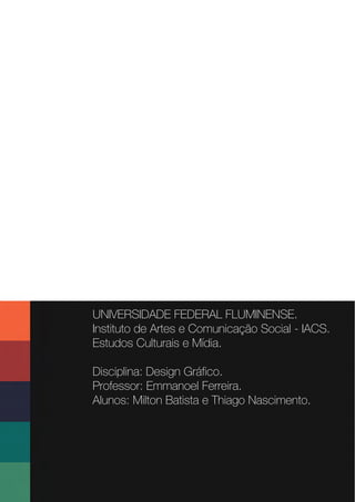 UNIVERSIDADE FEDERAL FLUMINENSE.
Instituto de Artes e Comunicação Social - IACS.
Estudos Culturais e Mídia.
Disciplina: Design Gráfico.
Professor: Emmanoel Ferreira.
Alunos: Milton Batista e Thiago Nascimento.
 