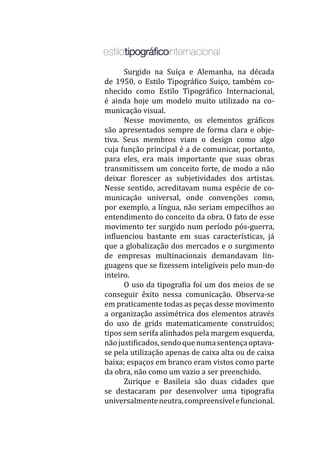 Surgido na Suíça e Alemanha, na década
de 1950, o Estilo Tipográfico Suiço, também co-
nhecido como Estilo Tipográfico Internacional,
é ainda hoje um modelo muito utilizado na co-
municação visual.
	 Nesse movimento, os elementos gráficos
são apresentados sempre de forma clara e obje-
tiva. Seus membros viam o design como algo
cuja função principal é a de comunicar, portanto,
para eles, era mais importante que suas obras
transmitissem um conceito forte, de modo a não
deixar florescer as subjetividades dos artistas.
Nesse sentido, acreditavam numa espécie de co-
municação universal, onde convenções como,
por exemplo, a língua, não seriam empecilhos ao
entendimento do conceito da obra. O fato de esse
movimento ter surgido num período pós-guerra,
influenciou bastante em suas características, já
que a globalização dos mercados e o surgimento
de empresas multinacionais demandavam lin-
guagens que se fizessem inteligíveis pelo mun-do
inteiro.
	 O uso da tipografia foi um dos meios de se
conseguir êxito nessa comunicação. Observa-se
em praticamente todas as peças desse movimento
a organização assimétrica dos elementos através
do uso de grids matematicamente construídos;
tipos sem serifa alinhados pela margem esquerda,
nãojustificados,sendoquenumasentençaoptava-
se pela utilização apenas de caixa alta ou de caixa
baixa; espaços em branco eram vistos como parte
da obra, não como um vazio a ser preenchido.
	 Zurique e Basileia são duas cidades que
se destacaram por desenvolver uma tipografia
universalmenteneutra,compreensívelefuncional.
 
