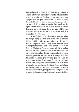 As escolas suíças Basel School of Design e Zurich
School of Design foram fortemente influenciadas
pelos princípios da Bauhaus e por experimentos
tipográficos de Jan Tschichold e Ernst Keller.
Tschichold foi um dos primeiros designers a in-
corporar à tipografia o conceito funcionalista de
legibilidade praticado na escola alemã e Keller
desenvolveu o sistema de grids em 1918, que
posteriormente se tornaria uma característica
central do movimento.
	 A qualidade e a disciplina encontradas
no design suíço podem ser atribuídas a Ernest
Keller (1891-1968), um dos pioneiros do movi-
mento. Segundo consta, Em 1918 entrou para
Kunstgewerbeschule der Stadt Zürich (Escola de
Artes e Ofícios de Zurique) para ministrar aulas
de leiaute para publicidade e desenvolver um
curso profissional de design e tipografia. Criou um
modelo que se tornaria o centro dos experimentos
da escola, chamado grid system, que era o uso de
uma grade matemática assimétrica para deter-
minar um completo ordenamento e estrutura
integrada na produção de tipos. Seus trabalhos
abrangiam diversas soluções, não havendo assim
um estilo específico, pois para ele a solução de um
problema do design deve brotar de seu conteúdo.
 