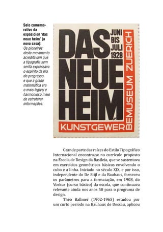 Selo comemo-
rativo da
exposicion ‘das
neue heim’ (a
nova casa):
Os pioneiros
deste movimento
acreditavam que
a tipografia sem
serifa expressava
o espírito da era
do progresso
e que a grade
matemática era
o mais legível e
harmonioso meio
de estruturar
informações.
	 GrandepartedasraízesdoEstiloTipográfico
Internacional encontra-se no currículo proposto
na Escola de Design da Basileia, que se sustentava
em exercícios geométricos básicos envolvendo o
cubo e a linha. Iniciado no século XIX, e por isso,
independente do De Stijl e da Bauhaus, forneceu
os parâmetros para a formatação, em 1908, do
Vorkus (curso básico) da escola, que continuava
relevante ainda nos anos 50 para o programa de
design.
	 Théo Ballmer (1902-1965) estudou por
um curto período na Bauhaus de Dessau, aplicou
 