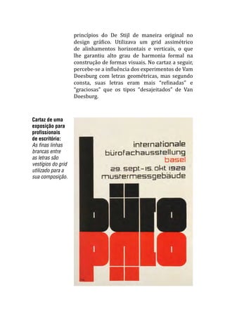 Cartaz de uma
exposição para
profissionais
de escritório:
As finas linhas
brancas entre
as letras são
vestígios do grid
utilizado para a
sua composição.
princípios do De Stijl de maneira original no
design gráfico. Utilizava um grid assimétrico
de alinhamentos horizontais e verticais, o que
lhe garantiu alto grau de harmonia formal na
construção de formas visuais. No cartaz a seguir,
percebe-se a influência dos experimentos de Vam
Doesburg com letras geométricas, mas segundo
consta, suas letras eram mais “refinadas” e
“graciosas” que os tipos “desajeitados” de Van
Doesburg.
 
