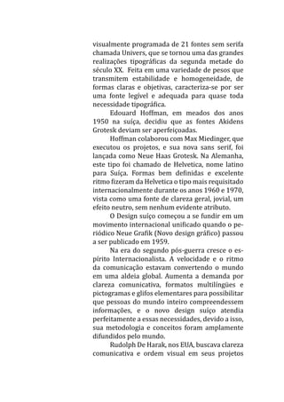visualmente programada de 21 fontes sem serifa
chamada Univers, que se tornou uma das grandes
realizações tipográficas da segunda metade do
século XX. Feita em uma variedade de pesos que
transmitem estabilidade e homogeneidade, de
formas claras e objetivas, caracteriza-se por ser
uma fonte legível e adequada para quase toda
necessidade tipográfica.
	 Edouard Hoffman, em meados dos anos
1950 na suíça, decidiu que as fontes Akidens
Grotesk deviam ser aperfeiçoadas.
	 Hoffman colaborou com Max Miedinger, que
executou os projetos, e sua nova sans serif, foi
lançada como Neue Haas Grotesk. Na Alemanha,
este tipo foi chamado de Helvetica, nome latino
para Suíça. Formas bem definidas e excelente
ritmo fizeram da Helvetica o tipo mais requisitado
internacionalmente durante os anos 1960 e 1970,
vista como uma fonte de clareza geral, jovial, um
efeito neutro, sem nenhum evidente atributo.
	 O Design suíço começou a se fundir em um
movimento internacional unificado quando o pe-
riódico Neue Grafik (Novo design gráfico) passou
a ser publicado em 1959.
	 Na era do segundo pós-guerra cresce o es-
pírito Internacionalista. A velocidade e o ritmo
da comunicação estavam convertendo o mundo
em uma aldeia global. Aumenta a demanda por
clareza comunicativa, formatos multilíngües e
pictogramas e glifos elementares para possibilitar
que pessoas do mundo inteiro compreendessem
informações, e o novo design suíço atendia
perfeitamente a essas necessidades, devido a isso,
sua metodologia e conceitos foram amplamente
difundidos pelo mundo.
	 Rudolph De Harak, nos EUA, buscava clareza
comunicativa e ordem visual em seus projetos
 