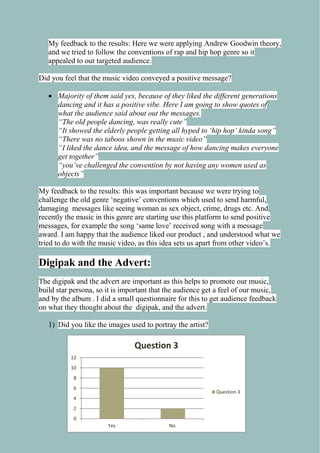 My feedback to the results: Here we were applying Andrew Goodwin theory,
and we tried to follow the conventions of rap and hip hop genre so it
appealed to our targeted audience.
Did you feel that the music video conveyed a positive message?
 Majority of them said yes, because of they liked the different generations
dancing and it has a positive vibe. Here I am going to show quotes of
what the audience said about out the messages.
“The old people dancing, was really cute”
“It showed the elderly people getting all hyped to „hip hop‟ kinda song”
“There was no taboos shown in the music video”
“I liked the dance idea, and the message of how dancing makes everyone
get together”
“you‟ve challenged the convention by not having any women used as
objects”
My feedback to the results: this was important because we were trying to
challenge the old genre ‘negative’ conventions which used to send harmful,
damaging messages like seeing woman as sex object, crime, drugs etc. And
recently the music in this genre are starting use this platform to send positive
messages, for example the song ‘same love’ received song with a message
award. I am happy that the audience liked our product , and understood what we
tried to do with the music video, as this idea sets us apart from other video’s.

Digipak and the Advert:
The digipak and the advert are important as this helps to promote our music,
build star persona, so it is important that the audience get a feel of our music,
and by the album . I did a small questionnaire for this to get audience feedback
on what they thought about the digipak, and the advert.
1) Did you like the images used to portray the artist?

Question 3
12
10
8
6

Question 3

4
2
0
Yes

No

 
