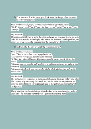 2) Few words to describe what you think about the image of the artist we
used for the digipak?
Here are the quotes people used to describe the image of the artist:
„Slick‟, „funny‟ „cool‟ „hard‟ „nice‟ „he looks pretty‟ „smart‟ „attractive‟ „mug‟
„cheeky‟.
My feedback:
This is important for us to know how the audience see him, and this helps us to
build his star persona accordingly. The words the audience used is positive, this
shows we were successful in portraying the character well.
3) Did you like the way we used the colours and why?
Here are the quotes used:
“yea I liked it, the colours add a pop look to it”
“The colours look good, It looks really cheerful”
“I liked the colourful beat looking background it makes it look like techno
music”
“This colours work really well, and there‟s right amount used so it doesn‟t to
too much”
“the colours look sick, and goes well with the whole digipack as well as the
music video”
My feedback:
The Colours were important in our products because it is used widely and a lot.
The colours help to convey the mood, and set the scene in our products, and
there’s a consistency in our in products due to the colours, and the coloured
background.
These were just the handful of questions I asked in the questionnaire, and the
questions I’ve included were the ones I got lot of response from.

 