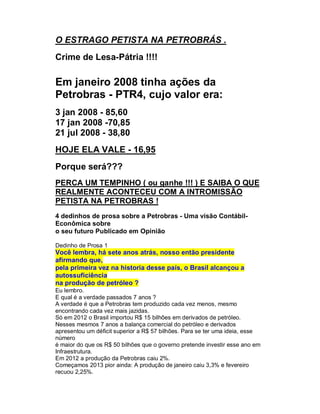 O ESTRAGO PETISTA NA PETROBRÁS .
Crime de Lesa-Pátria !!!!

Em janeiro 2008 tinha ações da
Petrobras - PTR4, cujo valor era:
3 jan 2008 - 85,60
17 jan 2008 -70,85
21 jul 2008 - 38,80
HOJE ELA VALE - 16,95
Porque será???
PERCA UM TEMPINHO ( ou ganhe !!! ) E SAIBA O QUE
REALMENTE ACONTECEU COM A INTROMISSÃO
PETISTA NA PETROBRAS !
4 dedinhos de prosa sobre a Petrobras - Uma visão ContábilEconômica sobre
o seu futuro Publicado em Opinião
Dedinho de Prosa 1

Você lembra, há sete anos atrás, nosso então presidente
afirmando que,
pela primeira vez na historia desse país, o Brasil alcançou a
autossuficiência
na produção de petróleo ?
Eu lembro.
E qual é a verdade passados 7 anos ?
A verdade é que a Petrobras tem produzido cada vez menos, mesmo
encontrando cada vez mais jazidas.
Só em 2012 o Brasil importou R$ 15 bilhões em derivados de petróleo.
Nesses mesmos 7 anos a balança comercial do petróleo e derivados
apresentou um déficit superior a R$ 57 bilhões. Para se ter uma ideia, esse
número
é maior do que os R$ 50 bilhões que o governo pretende investir esse ano em
Infraestrutura.
Em 2012 a produção da Petrobras caiu 2%.
Começamos 2013 pior ainda: A produção de janeiro caiu 3,3% e fevereiro
recuou 2,25%.

 