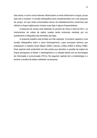 10



dias atuais, e como outros idiomas influenciaram e ainda influenciam a língua, já que
esta não é imutável. A revisão bibliográfica será complementada com uma pesquisa
de campo, em que serão entrevistados donos de estabelecimentos comerciais que
utilizam a língua inglesa para nomear suas lojas e alguns frequentadores.
      A pesquisa de campo será realizada no período de março a abril de 2011, os
instrumentos de coleta de dados usados serão entrevista mediada por um
questionário e fotografias das fachadas das lojas.
      O presente trabalho está dividido em três capítulos. O primeiro capitulo é uma
revisão bibliográfica sobre o tema Estrangeirismo, cujos principais teóricos que
embasaram o trabalho foram Bagno (2002), Garcez e Zilles (2002) e Störig (1990).
Esse capítulo está subdividido em três partes que abordam a questão da origem da
língua portuguesa no Brasil, o estrangeirismo e a relação desse com as tecnologias
de informação e comunicação (TIC’s). No segundo capítulo tem a metodologia e o
terceiro a analise de dados coletados na pesquisa.
 