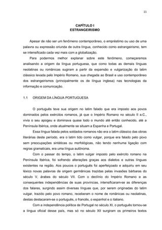 11



                                   CAPÍTULO I
                                ESTRANGEIRISMO


      Apesar de não ser um fenômeno contemporâneo, o empréstimo ou uso de uma
palavra ou expressão oriunda de outra língua, conhecido como estrangeirismo, tem
se intensificado cada vez mais com a globalização.
      Para   podermos   melhor explanar    sobre este fenômeno,         começaremos
analisando a origem da língua portuguesa, que como todas as demais línguas
neolatinas ou românicas sugiram a partir da expansão e vulgarização do latim
clássico levada pelo Império Romano, sua chegada ao Brasil e uso contemporâneo
dos estrangeirismos (principalmente os de língua inglesa) nas tecnologias da
informação e comunicação.


1.1    ORIGEM DA LÍNGUA PORTUGUESA


       O português teve sua origem no latim falado que era imposto aos povos
dominados pelos exércitos romanos, já que o Império Romano no século II a.C.,
vivia o seu apogeu e dominava quase todo o mundo até então conhecido, até a
Península Ibérica, onde atualmente se situam a Espanha e Portugal.
       Essa língua falada pelos soldados romanos não era o latim clássico das obras
literárias deste período, era o latim tido como vulgar, porque era falado pelo povo
sem preocupações sintáticas ou morfológicas, não tendo nenhuma ligação com
regras gramaticais, era uma língua autônoma.
       Com o passar do tempo, o latim vulgar imposto pelo exército romano na
Península Ibérica, foi sofrendo alterações graças aos dialetos e outras línguas
existentes na região. Aos poucos o português foi aperfeiçoado e adquiriu em seu
léxico novas palavras de origem germânicas trazidas pelas invasões bárbaras do
século V, árabes do século VII. Com o declínio do Império Romano e as
consequentes independências de suas províncias, intensificaram-se as diferenças
dos falares, surgindo assim diversas línguas que, por serem originadas do latim
vulgar, trazido pelo povo romano, receberam o nome de românicas ou neolatinas,
destas destacaram-se o português, o francês, o espanhol e o italiano.
       Com a independência política de Portugal no século XI, o português tornou-se
a língua oficial desse país, mas só no século XII surgiram os primeiros textos
 