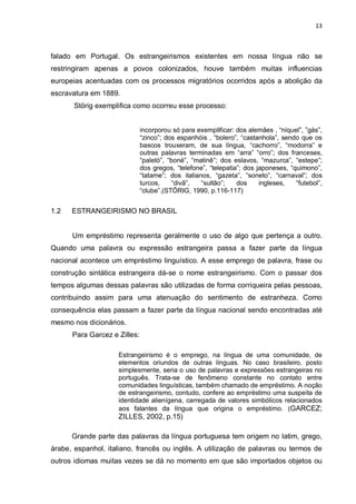 13



falado em Portugal. Os estrangeirismos existentes em nossa língua não se
restringiram apenas a povos colonizados, houve também muitas influencias
europeias acentuadas com os processos migratórios ocorridos após a abolição da
escravatura em 1889.
       Störig exemplifica como ocorreu esse processo:


                              incorporou só para exemplificar: dos alemães , “níquel”, ”gás”,
                              “zinco”; dos espanhóis , “bolero”, “castanhola”, sendo que os
                              bascos trouxeram, de sua língua, “cachorro”, “modorra” e
                              outras palavras terminadas em “arra” “orro”; dos franceses,
                              “paletó”, “boné”, “matinê”; dos eslavos, “mazurca”, “estepe”;
                              dos gregos, “telefone”, “telepatia”; dos japoneses, “quimono”,
                              “tatame”; dos italianos, “gazeta”, “soneto”, “carnaval”; dos
                              turcos,    “divã”,   “sultão”;    dos     ingleses,   “futebol”,
                              “clube”.(STÖRIG, 1990, p.116-117)


1.2   ESTRANGEIRISMO NO BRASIL


      Um empréstimo representa geralmente o uso de algo que pertença a outro.
Quando uma palavra ou expressão estrangeira passa a fazer parte da língua
nacional acontece um empréstimo linguístico. A esse emprego de palavra, frase ou
construção sintática estrangeira dá-se o nome estrangeirismo. Com o passar dos
tempos algumas dessas palavras são utilizadas de forma corriqueira pelas pessoas,
contribuindo assim para uma atenuação do sentimento de estranheza. Como
consequência elas passam a fazer parte da língua nacional sendo encontradas até
mesmo nos dicionários.
      Para Garcez e Zilles:

                    Estrangeirismo é o emprego, na língua de uma comunidade, de
                    elementos oriundos de outras línguas. No caso brasileiro, posto
                    simplesmente, seria o uso de palavras e expressões estrangeiras no
                    português. Trata-se de fenômeno constante no contato entre
                    comunidades linguísticas, também chamado de empréstimo. A noção
                    de estrangeirismo, contudo, confere ao empréstimo uma suspeita de
                    identidade alienígena, carregada de valores simbólicos relacionados
                    aos falantes da língua que origina o empréstimo. (GARCEZ;
                    ZILLES, 2002, p.15)

      Grande parte das palavras da língua portuguesa tem origem no latim, grego,
árabe, espanhol, italiano, francês ou inglês. A utilização de palavras ou termos de
outros idiomas muitas vezes se dá no momento em que são importados objetos ou
 