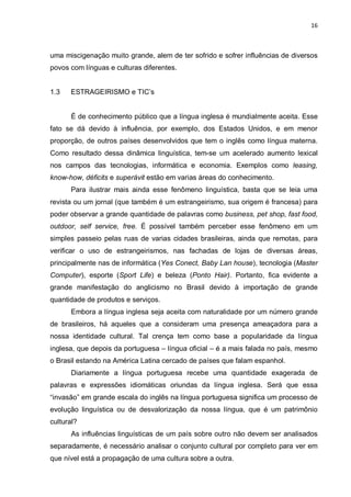 16



uma miscigenação muito grande, alem de ter sofrido e sofrer influências de diversos
povos com línguas e culturas diferentes.


1.3   ESTRAGEIRISMO e TIC’s


       É de conhecimento público que a língua inglesa é mundialmente aceita. Esse
fato se dá devido à influência, por exemplo, dos Estados Unidos, e em menor
proporção, de outros países desenvolvidos que tem o inglês como língua materna.
Como resultado dessa dinâmica linguística, tem-se um acelerado aumento lexical
nos campos das tecnologias, informática e economia. Exemplos como leasing,
know-how, déficits e superávit estão em varias áreas do conhecimento.
      Para ilustrar mais ainda esse fenômeno linguística, basta que se leia uma
revista ou um jornal (que também é um estrangeirismo, sua origem é francesa) para
poder observar a grande quantidade de palavras como business, pet shop, fast food,
outdoor, self service, free. É possível também perceber esse fenômeno em um
simples passeio pelas ruas de varias cidades brasileiras, ainda que remotas, para
verificar o uso de estrangeirismos, nas fachadas de lojas de diversas áreas,
principalmente nas de informática (Yes Conect, Baby Lan house), tecnologia (Master
Computer), esporte (Sport Life) e beleza (Ponto Hair). Portanto, fica evidente a
grande manifestação do anglicismo no Brasil devido à importação de grande
quantidade de produtos e serviços.
       Embora a língua inglesa seja aceita com naturalidade por um número grande
de brasileiros, há aqueles que a consideram uma presença ameaçadora para a
nossa identidade cultural. Tal crença tem como base a popularidade da língua
inglesa, que depois da portuguesa – língua oficial – é a mais falada no país, mesmo
o Brasil estando na América Latina cercado de países que falam espanhol.
       Diariamente a língua portuguesa recebe uma quantidade exagerada de
palavras e expressões idiomáticas oriundas da língua inglesa. Será que essa
“invasão” em grande escala do inglês na língua portuguesa significa um processo de
evolução linguística ou de desvalorização da nossa língua, que é um patrimônio
cultural?
       As influências linguísticas de um país sobre outro não devem ser analisados
separadamente, é necessário analisar o conjunto cultural por completo para ver em
que nível está a propagação de uma cultura sobre a outra.
 