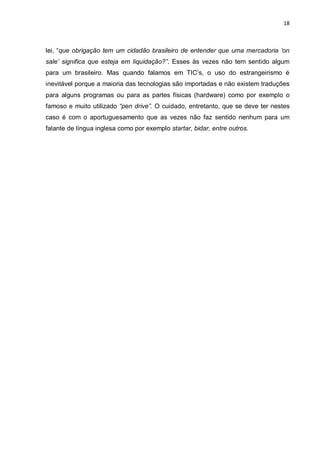 18



lei, “que obrigação tem um cidadão brasileiro de entender que uma mercadoria ‘on
sale’ significa que esteja em liquidação?”. Esses às vezes não tem sentido algum
para um brasileiro. Mas quando falamos em TIC’s, o uso do estrangeirismo é
inevitável porque a maioria das tecnologias são importadas e não existem traduções
para alguns programas ou para as partes físicas (hardware) como por exemplo o
famoso e muito utilizado “pen drive”. O cuidado, entretanto, que se deve ter nestes
caso é com o aportuguesamento que as vezes não faz sentido nenhum para um
falante de língua inglesa como por exemplo startar, bidar, entre outros.
 