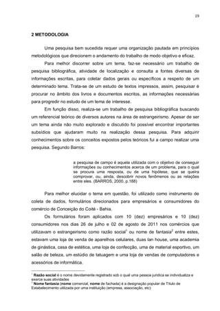 19



2 METODOLOGIA


       Uma pesquisa bem sucedida requer uma organização pautada em princípios
metodológicos que direcionem o andamento do trabalho de modo objetivo e eficaz.
       Para melhor discorrer sobre um tema, faz-se necessário um trabalho de
pesquisa bibliográfica, atividade de localização e consulta a fontes diversas de
informações escritas, para coletar dados gerais ou específicos a respeito de um
determinado tema. Trata-se de um estudo de textos impressos, assim, pesquisar é
procurar no âmbito dos livros e documentos escritos, as informações necessárias
para progredir no estudo de um tema de interesse.
       Em função disso, realiza-se um trabalho de pesquisa bibliográfica buscando
um referencial teórico de diversos autores na área de estrangeirismo. Apesar de ser
um tema ainda não muito explorado e discutido foi possível encontrar importantes
subsídios que ajudaram muito na realização dessa pesquisa. Para adquirir
conhecimentos sobre os conceitos expostos pelos teóricos fui a campo realizar uma
pesquisa. Segundo Barros:


                        a pesquisa de campo é aquela utilizada com o objetivo de conseguir
                        informações ou conhecimentos acerca de um problema, para o qual
                        se procura uma resposta, ou de uma hipótese, que se queira
                        comprovar, ou, ainda, descobrir novos fenômenos ou as relações
                        entre eles. (BARROS, 2000, p.188)


       Para melhor elucidar o tema em questão, foi utilizado como instrumento de
coleta de dados, formulários direcionados para empresários e consumidores do
comércio de Conceição do Coité - Bahia.
       Os formulários foram aplicados com 10 (dez) empresários e 10 (dez)
consumidores nos dias 26 de julho e 02 de agosto de 2011 nos comércios que
utilizavam o estrangeirismo como razão social1 ou nome de fantasia2 entre estes,
estavam uma loja de venda de aparelhos celulares, duas lan house, uma academia
de ginástica, casa de estética, uma loja de confecção, uma de material esportivo, um
salão de beleza, um estúdio de tatuagem e uma loja de vendas de computadores e
acessórios de informática.

1
  Razão social é o nome devidamente registrado sob o qual uma pessoa juridica se individualiza e
exerce suas atividades
2
  Nome fantasia (nome comercial, nome de fachada) é a designação popular de Título de
Estabelecimento utilizada por uma instituição (empresa, associação, etc)
 