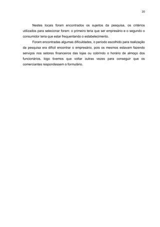 20



      Nestes locais foram encontrados os sujeitos da pesquisa, os critérios
utilizados para selecionar foram: o primeiro teria que ser empresário e o segundo o
consumidor teria que estar frequentando o estabelecimento.
      Foram encontradas algumas dificuldades, o período escolhido para realização
da pesquisa era difícil encontrar o empresário, pois os mesmos estavam fazendo
serviços nos setores financeiros das lojas ou cobrindo o horário de almoço dos
funcionários, logo tivemos que voltar outras vezes para conseguir que os
comerciantes respondessem o formulário.
 