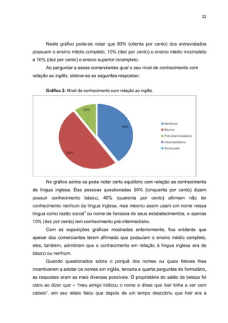 22




      Neste gráfico pode-se notar que 80% (oitenta por cento) dos entrevistados
possuem o ensino médio completo, 10% (dez por cento) o ensino médio incompleto
e 10% (dez por cento) o ensino superior incompleto.
      Ao perguntar a esses comerciantes qual o seu nível de conhecimento com
relação ao inglês, obteve-se as seguintes respostas:


      Gráfico 2: Nível de conhecimento com relação ao inglês.




      No gráfico acima se pode notar certo equilíbrio com relação ao conhecimento
da língua inglesa. Das pessoas questionadas 50% (cinquenta por cento) dizem
possuir conhecimento básico, 40% (quarenta por cento) afirmam não ter
conhecimento nenhum da língua inglesa, mas mesmo assim usam um nome nessa
língua como razão social2 ou nome de fantasia de seus estabelecimentos, e apenas
10% (dez por cento) tem conhecimento pré-intermediário.
      Com as exposições gráficas mostradas anteriormente, fica evidente que
apesar dos comerciantes terem afirmado que possuíam o ensino médio completo,
eles, também, admitiram que o conhecimento em relação à língua inglesa era de
básico ou nenhum.
      Quando questionados sobre o porquê dos nomes ou quais fatores lhes
incentivaram a adotar os nomes em inglês, terceira e quarta perguntas do formulário,
as respostas eram as mais diversas possíveis. O proprietário do salão de beleza foi
claro ao dizer que – “meu amigo indicou o nome e disse que hair tinha a ver com
cabelo”, em seu relato falou que depois de um tempo descobriu que hair era a
 