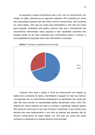 26



      Ao perguntar a esses consumidores qual o seu nível de conhecimento com
relação ao inglês, obtiveram-se as seguintes respostas: 40% (quarenta por cento)
dos entrevistados disseram que não tinham nenhum conhecimento, 40% (quarenta
por cento) básico, 10% (dez por cento) para intermediário e 10% (dez por cento)
para avançado. Analisando esse gráfico, pode-se notar que o conhecimento dos
consumidores entrevistados nessa pesquisa é bem equilibrado ocorrendo dois
empates sendo um de maior proporção para conhecimento básico e nenhum, e
outra igualdade em proporção menor para intermediário e avançado.


      Gráfico 7: Conhece o significado do nome da loja.




      Tomando como base o gráfico 6, Nível de conhecimento com relação ao
inglês onde a somatoria de basico, intermédiario e avaçado foi maior que nenhum
,era esperado que os consumidores conhecessem os significados dos nomes das
lojas fato esse provado na representação gráfica apresentada acima, onde 70%
(setenta por cento) disseram sim para eu conheço o significado restando apenas
30% (trinta por cento) para os que não conhecem o significado. O que chamou mais
atenção para esse quetionamento é que entre as pessoas que disseram não ter
nenhum conhecimento da lingúa inglesa, em 10% (dez por cento) dos casos
conheciam o significado ou a traduão literal do nome das lojas.
 