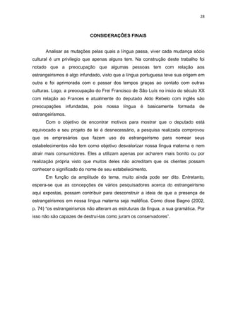 28



                              CONSIDERAÇÕES FINAIS


      Analisar as mutações pelas quais a língua passa, viver cada mudança sócio
cultural é um privilegio que apenas alguns tem. Na construção deste trabalho foi
notado que a preocupação que algumas pessoas tem com relação aos
estrangeirismos é algo infundado, visto que a língua portuguesa teve sua origem em
outra e foi aprimorada com o passar dos tempos graças ao contato com outras
culturas. Logo, a preocupação do Frei Francisco de São Luís no inicio do século XX
com relação ao Frances e atualmente do deputado Aldo Rebelo com inglês são
preocupações    infundadas,    pois   nossa língua   é   basicamente   formada   de
estrangeirismos.
      Com o objetivo de encontrar motivos para mostrar que o deputado está
equivocado e seu projeto de lei é desnecessário, a pesquisa realizada comprovou
que os empresários que fazem uso do estrangeirismo para nomear seus
estabelecimentos não tem como objetivo desvalorizar nossa língua materna e nem
atrair mais consumidores. Eles a utilizam apenas por acharem mais bonito ou por
realização própria visto que muitos deles não acreditam que os clientes possam
conhecer o significado do nome de seu estabelecimento.
      Em função da amplitude do tema, muito ainda pode ser dito. Entretanto,
espera-se que as concepções de vários pesquisadores acerca do estrangeirismo
aqui expostas, possam contribuir para desconstruir a ideia de que a presença de
estrangeirismos em nossa língua materna seja maléfica. Como disse Bagno (2002,
p. 74) “os estrangeirismos não alteram as estruturas da língua, a sua gramática. Por
isso não são capazes de destruí-las como juram os conservadores”.
 