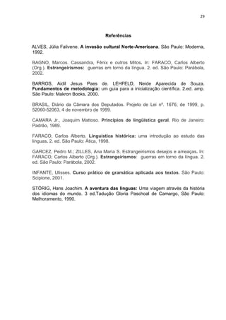 29



                                 Referências

ALVES, Júlia Falivene. A invasão cultural Norte-Americana. São Paulo: Moderna,
1992.

BAGNO, Marcos. Cassandra, Fênix e outros Mitos. In: FARACO, Carlos Alberto
(Org.). Estrangeirismos: guerras em torno da língua. 2. ed. São Paulo: Parábola,
2002.

BARROS, Aidil Jesus Paes de. LEHFELD, Neide Aparecida de Souza.
Fundamentos de metodologia: um guia para a inicialização científica. 2.ed. amp.
São Paulo: Makron Books, 2000.

BRASIL, Diário da Câmara dos Deputados. Projeto de Lei nº. 1676, de 1999, p.
52060-52063, 4 de novembro de 1999.

CAMARA Jr., Joaquim Mattoso. Princípios de lingüística geral. Rio de Janeiro:
Padrão, 1989.

FARACO, Carlos Alberto. Linguistica histórica: uma introdução ao estudo das
linguas. 2. ed. São Paulo: Ática, 1998.

GARCEZ, Pedro M.; ZILLES, Ana Maria S. Estrangeirismos desejos e ameaças. In:
FARACO, Carlos Alberto (Org.). Estrangeirismos: guerras em torno da língua. 2.
ed. São Paulo: Parábola, 2002.

INFANTE, Ulisses. Curso prático de gramática aplicada aos textos. São Paulo:
Scipione, 2001.

STÖRIG, Hans Joachim. A aventura das línguas: Uma viagem através da história
dos idiomas do mundo. 3 ed.Tadução Gloria Paschoal de Camargo, São Paulo:
Melhoramento, 1990.
 