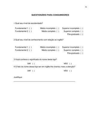 31



                    QUESTIONÁRIO PARA CONSUMIDORES



1 Qual seu nível de escolaridade?

 Fundamental 1 ( )            Médio incompleto ( )   Superior incompleto ( )
 Fundamental 2 ( )             Médio completo ( )         Superior completo ( )
                                                             Pós-graduado ( )

2 Qual seu nível de conhecimento com relação ao inglês?


 Fundamental 1 ( )            Médio incompleto ( )   Superior incompleto ( )
 Fundamental 2 ( )             Médio completo ( )         Superior completo ( )
                                                             Pós-graduado ( )


3 Você conhece o significado do nome desta loja?

               SIM ( )                                    NÃO ( )
4 O fato do nome dessa loja ser em inglês lhe chamou mais a atenção?

               SIM ( )                                    NÃO ( )


Justifique:
_________________________________________________________
 