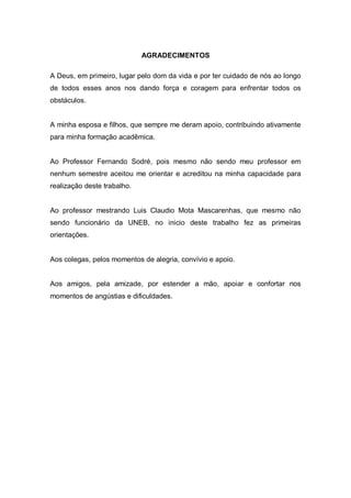 AGRADECIMENTOS

A Deus, em primeiro, lugar pelo dom da vida e por ter cuidado de nós ao longo
de todos esses anos nos dando força e coragem para enfrentar todos os
obstáculos.


A minha esposa e filhos, que sempre me deram apoio, contribuindo ativamente
para minha formação acadêmica.


Ao Professor Fernando Sodré, pois mesmo não sendo meu professor em
nenhum semestre aceitou me orientar e acreditou na minha capacidade para
realização deste trabalho.


Ao professor mestrando Luis Claudio Mota Mascarenhas, que mesmo não
sendo funcionário da UNEB, no inicio deste trabalho fez as primeiras
orientações.


Aos colegas, pelos momentos de alegria, convívio e apoio.


Aos amigos, pela amizade, por estender a mão, apoiar e confortar nos
momentos de angústias e dificuldades.
 