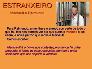 ESTRANXEIROESTRANXEIRO
Mersault e RaimundoMersault e Raimundo
Para Raimundo, a mentira e o enredo son parte de todo oPara Raimundo, a mentira e o enredo son parte de todo o
que fai. Isto nos permite ver ata que punto aque fai. Isto nos permite ver ata que punto a verdadeverdade é, seé, se
cadra, a única paixón que move a Mersault.cadra, a única paixón que move a Mersault.
Camus escribiu:Camus escribiu:
Meursault é o home que contesta pero nunca fai unhaMeursault é o home que contesta pero nunca fai unha
pregunta, e todas as súas respostas alarman a unhapregunta, e todas as súas respostas alarman a unha
sociedade que non soporta a verdade.sociedade que non soporta a verdade.
 