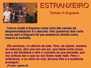 ESTRANXEIROESTRANXEIRO
Temas: A linguaxeTemas: A linguaxe
Camus sinala á linguaxe coma unha das causas daCamus sinala á linguaxe coma unha das causas da
despersonalización e o absurdo: Nós queremos dicir unhadespersonalización e o absurdo: Nós queremos dicir unha
cousa pero a linguaxe fai que acabemos dicindo outra,cousa pero a linguaxe fai que acabemos dicindo outra,
mesmo a contraria.mesmo a contraria.
Ela sentouse, no silencio da sala. Pero, de súpeto, estralouEla sentouse, no silencio da sala. Pero, de súpeto, estralou
en saloucos, dixo que non era así, que había outra cousa,en saloucos, dixo que non era así, que había outra cousa,
que a ela forzárana a dicir o contrario do que pensaba, queque a ela forzárana a dicir o contrario do que pensaba, que
me coñecía ben e que eu non fixera nada malo. Pero ome coñecía ben e que eu non fixera nada malo. Pero o
ordenanza, a un xesto do xuíz, levouna fóra e a audienciaordenanza, a un xesto do xuíz, levouna fóra e a audiencia
proseguiu.proseguiu.
(2ª parte, capítulo III)(2ª parte, capítulo III)
 