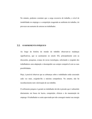 No entanto, podemos constatar que a carga excessiva de trabalho, o nível de
instabilidade no emprego e a competição exagerada no ambiente de trabalho, irá
provocar um aumento de estresse no trabalhador.
2.2. O SOFRIMENTO PSÍQUICO
Ao longo da história do mundo do trabalho observam-se mudanças
significativas, que se acentuaram no século XX, principalmente com as
discussões, pesquisas, avanço de novas tecnologias, solicitando e exigindo dos
trabalhadores uma adaptação e desempenho seu sempre compatível com as suas
possibilidades.
Hoje, é possível observar que as cobranças sobre o trabalhador estão crescendo
cada vez mais, exigindo-lhe a máxima competência. No entanto, não há
reconhecimento nem valorização de seu trabalho.
O sofrimento psíquico é gerado no trabalhador devido à pressão que é submetido
diariamente em busca de lucros, competição, eficácia e da manutenção do
emprego. O trabalhador se sente apavorado por não conseguir manter sua energia
 