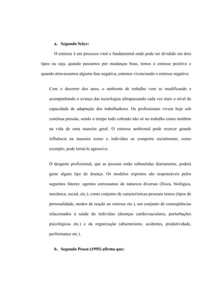 a. Segundo Selye:
O estresse é um processo vital e fundamental onde pode ser dividido em dois
tipos ou seja, quando passamos por mudanças boas, temos o estresse positivo e
quando atravessamos alguma fase negativa, estamos vivenciando o estresse negative.
Com o decorrer dos anos, o ambiente de trabalho vem se modificando e
acompanhando o avanço das tecnologias ultrapassando cada vez mais o nível de
capacidade de adaptação dos trabalhadores. Os profissionais vivem hoje sob
contínua pressão, sendo o tempo todo cobrado não só no trabalho como também
na vida de uma maneira geral. O estresse ambiental pode exercer grande
influência na maneira como o indivíduo se comporta socialmente, como
exemplo, pode torná-lo agressivo.
O desgaste profissional, que as pessoas estão submetidas diariamente, poderá
gerar algum tipo de doença. Os modelos expostos são responsáveis pelos
seguintes fatores: agentes estressantes de natureza diversas (física, biológica,
mecânica, social, etc.), como conjunto de características pessoais temos (tipos de
personalidade, modos de reação ao estresse etc.), um conjunto de conseqüências
relacionados à saúde do indivíduo (doenças cardiovasculares, perturbações
psicológicas etc.) e da organização (absenteísmo, acidentes, produtividade,
performance etc.).
b. Segundo Posen (1995) afirma que:
 