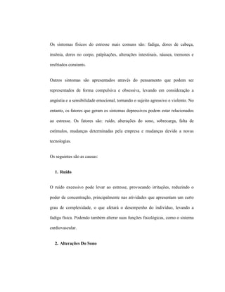 Os sintomas físicos do estresse mais comuns são: fadiga, dores de cabeça,
insônia, dores no corpo, palpitações, alterações intestinais, náusea, tremores e
resfriados constants.
Outros sintomas são apresentados através do pensamento que podem ser
representados de forma compulsiva e obsessiva, levando em consideração a
angústia e a sensibilidade emocional, tornando o sujeito agressivo e violento. No
entanto, os fatores que geram os sintomas depressivos podem estar relacionados
ao estresse. Os fatores são: ruído, alterações do sono, sobrecarga, falta de
estímulos, mudanças determinadas pela empresa e mudanças devido a novas
tecnologias.
Os seguintes são as causas:
1. Ruído
O ruído excessivo pode levar ao estresse, provocando irritações, reduzindo o
poder de concentração, principalmente nas atividades que apresentam um certo
grau de complexidade, o que afetará o desempenho do indivíduo, levando a
fadiga física. Podendo também alterar suas funções fisiológicas, como o sistema
cardiovascular.
2. Alterações Do Sono
 