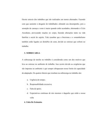 Ocorre através dos trabalhos que são realizados em turnos alternados. Fazendo
com que aumente o desgaste do trabalhador, afetando seu desempenho, pois a
sensação de cansaço e sono é maior quando estão acordados, alternando o Ciclo
Arcodiano, provocando reações no corpo, fazendo alterações tanto na vida
familiar e social do sujeito. Vale ressaltar que o bruxismo e o sonambulismo
também estão ligados ao distúrbio do sono, devido ao estresse que sofrem no
trabalho.
3. SOBRECARGA
A sobrecarga de tarefas no trabalho é considerada como um dos motivos que
leva ao estresse no ambiente de trabalho. Isso ocorre devido as exigências que
são impostas no ambiente e que sempre ultrapassam nosso limite de capacidade
de adaptação. Os quatros fatores que resultam na sobrecarga no trabalho são:
a. Urgência do tempo;
b. Responsabilidade excessiva;
c. Falta de apoio;
d. Expectativas contínuas de nós mesmos e daqueles que estão a nossa
volta
4. Falta De Estímulos
 