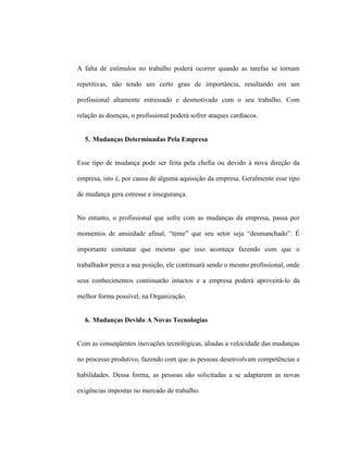 A falta de estímulos no trabalho poderá ocorrer quando as tarefas se tornam
repetitivas, não tendo um certo grau de importância, resultando em um
profissional altamente estressado e desmotivado com o seu trabalho. Com
relação as doenças, o profissional poderá sofrer ataques cardíacos.
5. Mudanças Determinadas Pela Empresa
Esse tipo de mudança pode ser feita pela chefia ou devido à nova direção da
empresa, isto é, por causa de alguma aquisição da empresa. Geralmente esse tipo
de mudança gera estresse e insegurança.
No entanto, o profissional que sofre com as mudanças da empresa, passa por
momentos de ansiedade afinal, “teme” que seu setor seja “desmanchado”. É
importante constatar que mesmo que isso aconteça fazendo com que o
trabalhador perca a sua posição, ele continuará sendo o mesmo profissional, onde
seus conhecimentos continuarão intactos e a empresa poderá aproveitá-lo da
melhor forma possível, na Organização.
6. Mudanças Devido A Novas Tecnologias
Com as conseqüentes inovações tecnológicas, aliadas a velocidade das mudanças
no processo produtivo, fazendo com que as pessoas desenvolvam competências e
habilidades. Dessa forma, as pessoas são solicitadas a se adaptarem as novas
exigências impostas no mercado de trabalho.
 