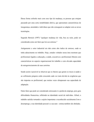 Dessa forma sofrerão mais com esse tipo de mudança, as pessoas que estejam
passando por uma certa instabilidade afetiva, que apresentam características de
insegurança, ansiedade e indivíduos que não conseguem se adaptar com as novas
tecnologias.
Segundo Bernick (1997) “qualquer mudança de vida, boa ou ruim, pode ser
considerada como um fator que leva ao estresse.”
Antigamente o setor industrial era tido como alto índice de estresse, onde se
tinha adoecimento no trabalho. Hoje, estudos voltados nessa área mostram que
profissionais ligados a educação, a saúde, executivos e profissionais liberais com
características no aspecto organizacional do trabalho e com elevada capacidade
de autogerenciamento de suas carreiras.
Sendo assim é possível se observar que os fatores que geram os riscos à saúde e
ao sofrimento psíquico estão crescendo cada vez mais devido às exigências que
são impostas ao profissional, que muitas vezes ultrapassam sua capacidade de
adaptação.
Outro fator que pode ser considerado estressante é a perda do emprego, pois gera
dificuldades financeiras, refletindo na identidade social do indivíduo. Afinal, o
trabalho satisfaz tornando o sujeito importante e reconhecido socialmente.Com o
desemprego, a sua identidade pessoal e a sua auto - estima também são abaladas.
 