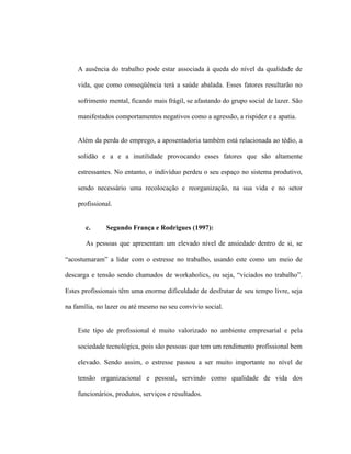 A ausência do trabalho pode estar associada à queda do nível da qualidade de
vida, que como conseqüência terá a saúde abalada. Esses fatores resultarão no
sofrimento mental, ficando mais frágil, se afastando do grupo social de lazer. São
manifestados comportamentos negativos como a agressão, a rispidez e a apatia.
Além da perda do emprego, a aposentadoria também está relacionada ao tédio, a
solidão e a e a inutilidade provocando esses fatores que são altamente
estressantes. No entanto, o indivíduo perdeu o seu espaço no sistema produtivo,
sendo necessário uma recolocação e reorganização, na sua vida e no setor
profissional.
c. Segundo França e Rodrigues (1997):
As pessoas que apresentam um elevado nível de ansiedade dentro de si, se
“acostumaram” a lidar com o estresse no trabalho, usando este como um meio de
descarga e tensão sendo chamados de workaholics, ou seja, “viciados no trabalho”.
Estes profissionais têm uma enorme dificuldade de desfrutar de seu tempo livre, seja
na família, no lazer ou até mesmo no seu convívio social.
Este tipo de profissional é muito valorizado no ambiente empresarial e pela
sociedade tecnológica, pois são pessoas que tem um rendimento profissional bem
elevado. Sendo assim, o estresse passou a ser muito importante no nível de
tensão organizacional e pessoal, servindo como qualidade de vida dos
funcionários, produtos, serviços e resultados.
 