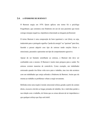 2.4. A SÍNDROME DE BURNOUT
O Burnout surgiu em 1974. Quem aplicou este termo foi o psicólogo
Fregenbauer, que constatou esta Síndrome em um de seus pacientes que trazia
consigo energias negativas, impotência relacionado ao desgaste profissional.
O termo Burnout é uma composição de burn (queimar) e out (fora), ou seja,
traduzindo para o português significa “perda de energia” ou “queimar” para fora,
fazendo a pessoa adquirir esse tipo de estresse tendo reações físicas e
emocionais, passando a apresentar um tipo de comportamento agressivo.
Apesar de ser bastante semelhante ao estresse, o Burnout não deve ser
confundido com o mesmo. O Burnout é muito mais perigoso para a saúde. No
estresse existem maneiras de controlá-lo. Como exemplo, um trabalhador
estressado quando tira férias volta novo para o trabalho, mas isso não acontece
com um trabalhador que esteja sofrendo a Síndrome de Burnout. Assim que ele
retorna ao trabalho os problemas voltam a surgir novamente.
Definida como uma reação à tensão emocional crônica gerada a partir do contato
direto, excessivo devido as longas jornadas de trabalho, faz o indivíduo perder a
sua relação com o trabalho, de forma que as coisas deixem de ter importância e
que qualquer esforço que faça será inútil.
 