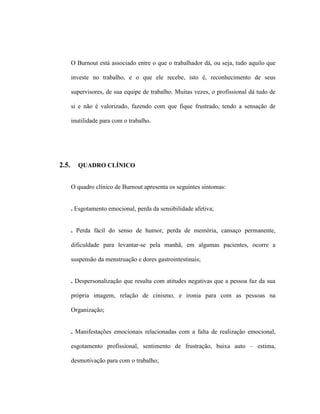 O Burnout está associado entre o que o trabalhador dá, ou seja, tudo aquilo que
investe no trabalho, e o que ele recebe, isto é, reconhecimento de seus
supervisores, de sua equipe de trabalho. Muitas vezes, o profissional dá tudo de
si e não é valorizado, fazendo com que fique frustrado, tendo a sensação de
inutilidade para com o trabalho.
2.5. QUADRO CLÍNICO
O quadro clínico de Burnout apresenta os seguintes sintomas:
. Esgotamento emocional, perda da sensibilidade afetiva;
. Perda fácil do senso de humor, perda de memória, cansaço permanente,
dificuldade para levantar-se pela manhã, em algumas pacientes, ocorre a
suspensão da menstruação e dores gastrointestinais;
. Despersonalização que resulta com atitudes negativas que a pessoa faz da sua
própria imagem, relação de cinismo, e ironia para com as pessoas na
Organização;
. Manifestações emocionais relacionadas com a falta de realização emocional,
esgotamento profissional, sentimento de frustração, baixa auto – estima,
desmotivação para com o trabalho;
 