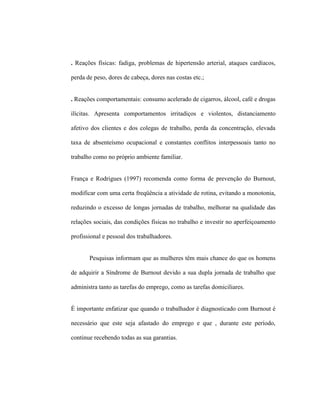 . Reações físicas: fadiga, problemas de hipertensão arterial, ataques cardíacos,
perda de peso, dores de cabeça, dores nas costas etc.;
. Reações comportamentais: consumo acelerado de cigarros, álcool, café e drogas
ilícitas. Apresenta comportamentos irritadiços e violentos, distanciamento
afetivo dos clientes e dos colegas de trabalho, perda da concentração, elevada
taxa de absenteísmo ocupacional e constantes conflitos interpessoais tanto no
trabalho como no próprio ambiente familiar.
França e Rodrigues (1997) recomenda como forma de prevenção do Burnout,
modificar com uma certa freqüência a atividade de rotina, evitando a monotonia,
reduzindo o excesso de longas jornadas de trabalho, melhorar na qualidade das
relações sociais, das condições físicas no trabalho e investir no aperfeiçoamento
profissional e pessoal dos trabalhadores.
Pesquisas informam que as mulheres têm mais chance do que os homens
de adquirir a Síndrome de Burnout devido a sua dupla jornada de trabalho que
administra tanto as tarefas do emprego, como as tarefas domiciliares.
É importante enfatizar que quando o trabalhador é diagnosticado com Burnout é
necessário que este seja afastado do emprego e que , durante este período,
continue recebendo todas as sua garantias.
 