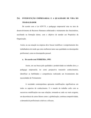 2.6. INTERVENÇÃO EMPRESARIAL E A QUALIDADE DE VIDA DO
TRABALHADOR
De acordo com a Lei 6297/75, o pedagogo empresarial atua na área de
desenvolvimento de Recursos Humanos enfatizando o treinamento dos funcionários,
auxiliando na formação destes, com o objetivo de atender aos Propósitos da
Organização.
Assim, na sua atuação na empresa deve buscar modificar o comportamento dos
trabalhadores de modo que estes melhorem tanto suas qualidades no desempenho
profissional, como no desempenho pessoal.
a. De acordo com FERREIRA, 1995:
Assim, em sua busca pela qualidade e produtividade no trabalho deve, o
pedagogo empresarial, ter como perspectiva transmitir conhecimentos,
identificar as habilidades e competências realizando um levantamento das
necessidades de Treinamento
A sociedade contemporânea apresenta modificações significativas em
todos os aspectos do conhecimento. E o mundo do trabalho sofre com as
sucessivas modificações nas suas relações, tornando-se cada vez mais exigente,
em decorrência de certos fatores como: a globalização, contínua competitividade,
a demanda de profissionais criativos e eficazes.
 