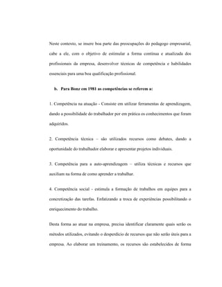 Neste contexto, se insere boa parte das preocupações do pedagogo empresarial,
cabe a ele, com o objetivo de estimular a forma contínua e atualizada dos
profissionais da empresa, desenvolver técnicas de competência e habilidades
essenciais para uma boa qualificação profissional.
b. Para Bonz em 1981 as competências se referem a:
1. Competência na atuação - Consiste em utilizar ferramentas de aprendizagem,
dando a possibilidade do trabalhador por em prática os conhecimentos que foram
adquiridos.
2. Competência técnica – são utilizados recursos como debates, dando a
oportunidade do trabalhador elaborar e apresentar projetos individuais.
3. Competência para a auto-aprendizagem – utiliza técnicas e recursos que
auxiliam na forma de como aprender a trabalhar.
4. Competência social - estimula a formação de trabalhos em equipes para a
concretização das tarefas. Enfatizando a troca de experiências possibilitando o
enriquecimento do trabalho.
Desta forma ao atuar na empresa, precisa identificar claramente quais serão os
métodos utilizados, evitando o desperdício de recursos que não serão úteis para a
empresa. Ao elaborar um treinamento, os recursos são estabelecidos de forma
 