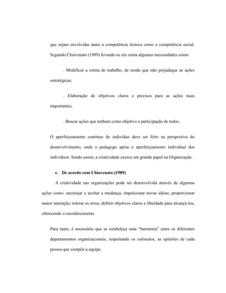 que sejam envolvidas tanto a competência técnica como a competência social.
Segundo Chiavenato (1989) levando-se em conta algumas necessidades como:
. Modificar a rotina de trabalho, de modo que não prejudique as ações
estratégicas;
. Elaboração de objetivos claros e precisos para as ações mais
importantes;
. Buscar ações que tenham como objetivo a participação de todos.
O aperfeiçoamento contínuo do indivíduo deve ser feito na perspectiva do
desenvolvimento, onde o pedagogo apóia o aperfeiçoamento individual dos
indivíduos. Sendo assim, a criatividade exerce um grande papel na Organização.
c. De acordo com Chiavenato (1989)
A criatividade nas organizações pode ser desenvolvida através de algumas
ações como: encorajar e aceitar a mudança; impulsionar novas idéias; proporcionar
maior interação; tolerar os erros; definir objetivos claros e liberdade para alcançá-los,
oferecendo o reconhecimento
Para tanto, é necessário que se estabeleça uma “harmonia” entre os diferentes
departamentos organizacionais, respeitando os estímulos, as opiniões de cada
pessoa que compõe a equipe.
 