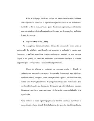Cabe ao pedagogo verificar e realizar um levantamento das necessidades
com o objetivo de identificar se o profissional precisa ou não de um treinamento.
Suprindo, se for o caso, carências que o funcionário apresente, possibilitando
uma preparação profissional adequada, melhorando seu desempenho e qualidade
de vida da empresa.
d. Segundo Chiavenato, (1989)
Na execução do treinamento alguns fatores são considerados como sendo, a
cooperação das chefias e coordenações da empresa, a qualidade e preparo dos
instrutores e perfil do aprendizes. Assim o treinamento resultará em uma resposta
lógica a um quadro de condições ambientais extremamente mutáveis e a novos
requisitos para a sobrevivência e crescimento organizacional.
Como se observa o pedagogo na empresa produz e difunde o
conhecimento, exercendo o seu papel de educador. Para atingir seus objetivos,
atendendo não só a empresa, mais o seu principal capital – o trabalhador deve
realizar uma observação criteriosa do comportamento dos seus profissionais. Isto
envolve não só aquilo que diz respeito diretamente a produtividade, mas todos os
fatores que contribuem para o sucesso e eficiência das metas estabelecidas pela
organização.
Neste contexto se insere a preocupação deste trabalho. Diante do exposto até o
momento com relação à saúde do trabalhador e das respostas à ambientes hostis,
 