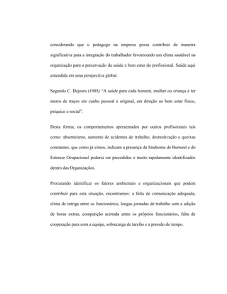 considerando que o pedagogo na empresa possa contribuir de maneira
significativa para a integração do trabalhador favorecendo um clima saudável na
organização para a preservação da saúde e bem estar do profissional. Saúde aqui
entendida em uma perspectiva global.
Segundo C. Dejours (1985) “A saúde para cada homem, mulher ou criança é ter
meros de traços em cunho pessoal e original, em direção ao bem estar físico,
psíquico e social”.
Desta forma, os comportamentos apresentados por outros profissionais tais
como: absenteísmo, aumento de acidentes de trabalho, desmotivação e queixas
constantes, que como já vimos, indicam a presença da Síndrome de Burnout e do
Estresse Ocupacional poderia ser precedidos e muito rapidamente identificados
dentro das Organizações.
Procurando identificar os fatores ambientais e organizacionais que podem
contribuir para esta situação, encontramos: a falta de comunicação adequada,
clima de intriga entre os funcionários, longas jornadas de trabalho sem a adição
de horas extras, competição acirrada entre os próprios funcionários, falta de
cooperação para com a equipe, sobrecarga de tarefas e a pressão do tempo.
 