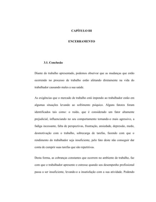 CAPÍTULO III
ENCERRAMENTO
3.1. Conclusão
Diante do trabalho apresentado, podemos observar que as mudanças que estão
ocorrendo no processo de trabalho estão afetando diretamente na vida do
trabalhador causando males a sua saúde.
As exigências que o mercado de trabalho está impondo ao trabalhador estão em
algumas situações levando ao sofrimento psíquico. Alguns fatores foram
identificados tais como: o ruído, que é considerado um fator altamente
prejudicial, influenciando no seu comportamento tornando-o mais agressivo, a
fadiga incessante, falta de perspectivas, frustração, ansiedade, depressão, medo,
desmotivação com o trabalho, sobrecarga de tarefas, fazendo com que o
rendimento do trabalhador seja insuficiente, pelo fato deste não conseguir dar
conta de cumprir suas tarefas que são repetitivas.
Desta forma, as cobranças constantes que ocorrem no ambiente de trabalho, faz
com que o trabalhador apresente o estresse quando seu desempenho profissional
passa a ser insuficiente, levando-o a insatisfação com a sua atividade. Podendo
 