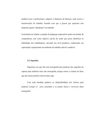 também levar o profissional a adquirir a Síndrome de Burnout, onde ocorre a
desmotivação do trabalho, fazendo com que a pessoa que apresente esta
Síndrome queira “abandonar” seu trabalho.
Concluindo em relação a atuação do pedagogo empresarial sendo este dotado de
competências, tem como objetivo usá-las de modo que possa identificar as
habilidades dos trabalhadores, elevando seu nível produtivo, melhorando sua
capacitação e propiciando um ambiente de trabalho estável e saudável.
3.2. Sugestões
Sugerimos aos que lêm esta monografia para poderem dar sugestões de
suporte para melhorar mais esta monografia, porque somos a criatura de Deus
que não somos perfeito total em fazer algo.
Com toda bondade pedimos as disponibilidades dos leitores para
poderem corrigir os erros cometidos e os pontos fracos e invisiveis desta
monografia.
 