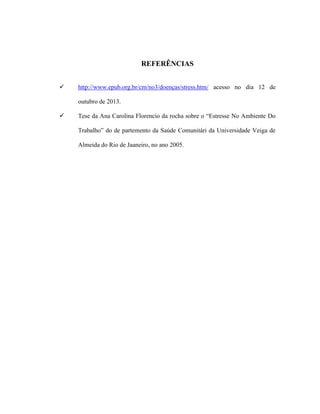 REFERÊNCIAS
 http://www.epub.org.br/cm/no3/doenças/stress.htm/ acesso no dia 12 de
outubro de 2013.
 Tese da Ana Carolina Florencio da rocha sobre o “Estresse No Ambiente Do
Trabalho” do de partemento da Saúde Comunitári da Universidade Veiga de
Almeida do Rio de Jaaneiro, no ano 2005.
 