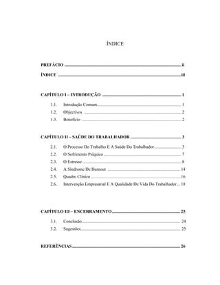 ÍNDICE
PREFÁCIO ............................................................................................................ ii
ÍNDICE ..................................................................................................................iii
CAPÍTULO I – INTRODUÇÃO ......................................................................... 1
1.1. Introdução Comum.............................................................................. 1
1.2. Objectivos .......................................................................................... 2
1.3. Benefício ............................................................................................ 2
CAPÍTULO II – SAÚDE DO TRABALHADOR ............................................... 3
2.1. O Processo Do Trabalho E A Saúde Do Trabalhador......................... 3
2.2. O Sofrimento Psíquico........................................................................ 7
2.3. O Estresse............................................................................................ 8
2.4. A Síndrome De Burnout ................................................................... 14
2.5. Quadro Clínico................................................................................... 16
2.6. Intervenção Empresarial E A Qualidade De Vida Do Trabalhador... 18
CAPÍTULO III – ENCERRAMENTO............................................................... 25
3.1. Conclusão........................................................................................... 24
3.2. Sugestões............................................................................................ 25
REFERÊNCIAS.................................................................................................... 26
 