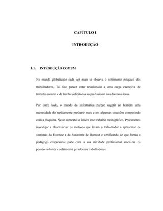 CAPÍTULO I
INTRODUÇÃO
1.1. INTRODUÇÃO COMUM
No mundo globalizado cada vez mais se observa o sofrimento psíquico dos
trabalhadores. Tal fato parece estar relacionado a uma carga excessiva de
trabalho mental e de tarefas solicitadas ao profissional nas diversas áreas.
Por outro lado, o mundo da informática parece sugerir ao homem uma
necessidade de rapidamente produzir mais e em algumas situações competindo
com a máquina. Neste contexto se insere este trabalho monográfico. Procuramos
investigar e desenvolver os motivos que levam o trabalhador a apresentar os
sintomas do Estresse e da Síndrome de Burnout e verificando de que forma o
pedagogo empresarial pode com a sua atividade profissional amenizar os
possíveis danos e sofrimento gerado nos trabalhadores.
 