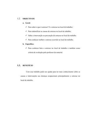 1.2. OBJECTIVOS:
a. Geral:
 Para saber o que é estresse? E o estresse no local de trabalho;
 Para indentificar as causas de estresse no local de trabalho;
 Saber a intervenção ou prevenção do estresse no local de trabalho.
 Para conhecer melhor o estresse ocorrido no local de trabalho.
b. Específico:
 Para conhecer bem o estresse no local de trabalho e também como
criteria de avaliação pelo professor da material.
1.3. BENEFÍCIO
Com esse trabalho pode nos ajudar para ter mais conhecimento sobre as
causas e intervenções aos doenças ocupacionais principalmente o estresse no
local de trabalho.
 
