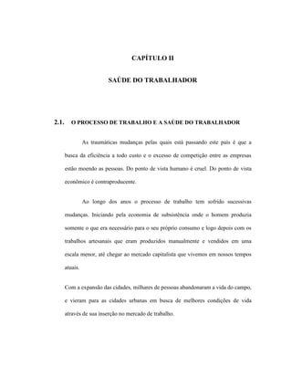 CAPÍTULO II
SAÚDE DO TRABALHADOR
2.1. O PROCESSO DE TRABALHO E A SAÚDE DO TRABALHADOR
As traumáticas mudanças pelas quais está passando este país é que a
busca da eficiência a todo custo e o excesso de competição entre as empresas
estão moendo as pessoas. Do ponto de vista humano é cruel. Do ponto de vista
econômico é contraproducente.
Ao longo dos anos o processo de trabalho tem sofrido sucessivas
mudanças. Iniciando pela economia de subsistência onde o homem produzia
somente o que era necessário para o seu próprio consumo e logo depois com os
trabalhos artesanais que eram produzidos manualmente e vendidos em uma
escala menor, até chegar ao mercado capitalista que vivemos em nossos tempos
atuais.
Com a expansão das cidades, milhares de pessoas abandonaram a vida do campo,
e vieram para as cidades urbanas em busca de melhores condições de vida
através de sua inserção no mercado de trabalho.
 