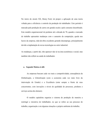No início do século XX, Henry Ford, irá propor a aplicação de uma teoria
voltada para a eficiência e controle da produção do trabalhador. Este período é
marcado pela produção de carros em grande escala e pelo consumo desenfreado.
Este modelo organizacional irá perdurar até a década de 70, quando o mercado
de trabalho apresentar mudanças com o aumento da competição, queda nos
lucros da empresa, mão-de-obra excedente gerando desemprego, principalmente
devido a implantação de novas tecnologias no setor industrial.
As mudanças, a partir daí, irão aparecer não só na área econômica e social, mas
também irão refletir na saúde do trabalhador.
a. Segundo Mattos et alli:
As empresas buscam cada vez mais a competitividade, conseqüência da
Globalização, a Liberalização (com a economia cada vez mais livre da
intervenção do Estado) e a Excelência (estar sempre a frente de seus
concorrentes, com inovações e níveis de qualidade de processos, produtos e
serviços acima dos demais).
O modelo capitalista organiza o sistema de produção de maneira a
restringir a iniciativa do trabalhador, no que se refere ao seu processo de
trabalho, organização e em algumas situações o próprio ambiente de trabalho.
 